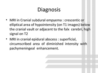 Diagnosis
• MRI in Cranial subdural empyema : crescentic or
elliptical area of hypointensity (on T1 images) below
the cranial vault or adjacent to the falx cerebri, high
signal on T2
• MRI in cranial epidural abscess : superficial,
circumscribed area of diminished intensity with
pachymeningeal enhancement.
 