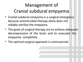 Management of
Cranial subdural empyema
• Cranial subdural empyema is a surgical emergency
because antimicrobial therapy alone does not
reliably sterilize the empyema
• The goals of surgical therapy are to achieve adequate
decompression of the brain and to evacuate the
empyema completely.
• The optimal surgical approach is controversial.
 