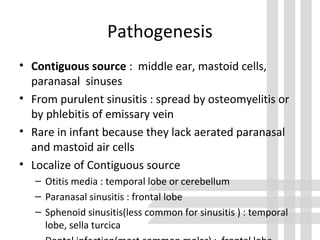 Pathogenesis
• Contiguous source : middle ear, mastoid cells,
paranasal sinuses
• From purulent sinusitis : spread by osteomyelitis or
by phlebitis of emissary vein
• Rare in infant because they lack aerated paranasal
and mastoid air cells
• Localize of Contiguous source
– Otitis media : temporal lobe or cerebellum
– Paranasal sinusitis : frontal lobe
– Sphenoid sinusitis(less common for sinusitis ) : temporal
lobe, sella turcica
 