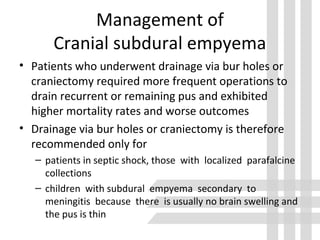 Management of
Cranial subdural empyema
• Patients who underwent drainage via bur holes or
craniectomy required more frequent operations to
drain recurrent or remaining pus and exhibited
higher mortality rates and worse outcomes
• Drainage via bur holes or craniectomy is therefore
recommended only for
– patients in septic shock, those with localized parafalcine
collections
– children with subdural empyema secondary to
meningitis because there is usually no brain swelling and
the pus is thin
 