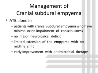 Management of
Cranial subdural empyema
• ATB alone in
– patients with cranial subdural empyema who have
minimal or no impairment of consciousness
– no major neurological deficit
– limited extension of the empyema with no
midline shift
– early improvement with antimicrobial therapy
 