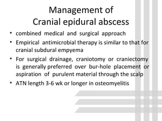 Management of
Cranial epidural abscess
• combined medical and surgical approach
• Empirical antimicrobial therapy is similar to that for
cranial subdural empyema
• For surgical drainage, craniotomy or craniectomy
is generally preferred over bur-hole placement or
aspiration of purulent material through the scalp
• ATN length 3-6 wk or longer in osteomyelitis
 
