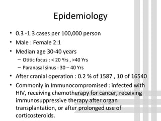Epidemiology
• 0.3 -1.3 cases per 100,000 person
• Male : Female 2:1
• Median age 30-40 years
– Otitic focus : < 20 Yrs , >40 Yrs
– Paranasal sinus : 30 – 40 Yrs
• After cranial operation : 0.2 % of 1587 , 10 of 16540
• Commonly in Immunocompromised : infected with
HIV, receiving chemotherapy for cancer, receiving
immunosuppressive therapy after organ
transplantation, or after prolonged use of
corticosteroids.
 