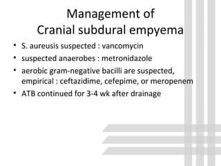 Management of
Cranial subdural empyema
• S. aureusis suspected : vancomycin
• suspected anaerobes : metronidazole
• aerobic gram-negative bacilli are suspected,
empirical : ceftazidime, cefepime, or meropenem
• ATB continued for 3-4 wk after drainage
 