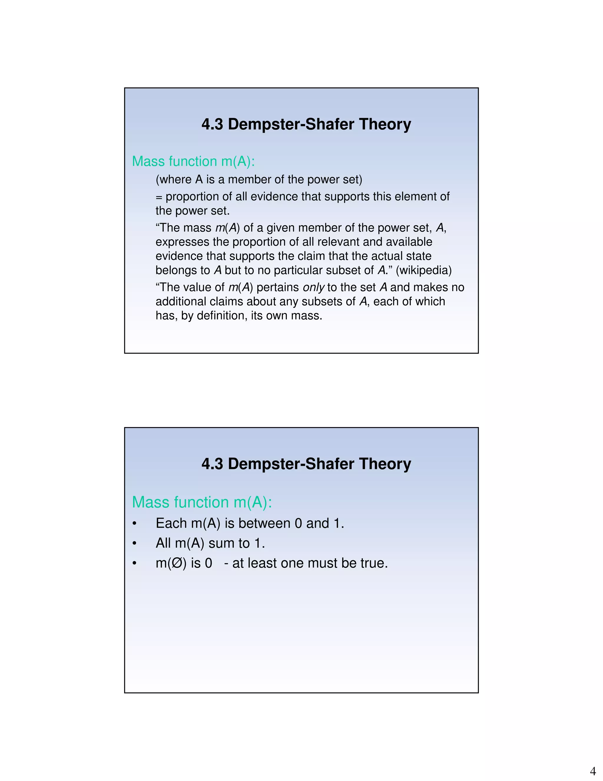 4
4.3 Dempster-Shafer Theory
Mass function m(A):
(where A is a member of the power set)
= proportion of all evidence that supports this element of
the power set.
“The mass m(A) of a given member of the power set, A,
expresses the proportion of all relevant and available
evidence that supports the claim that the actual state
belongs to A but to no particular subset of A.” (wikipedia)
“The value of m(A) pertains only to the set A and makes no
additional claims about any subsets of A, each of which
has, by definition, its own mass.
4.3 Dempster-Shafer Theory
Mass function m(A):
• Each m(A) is between 0 and 1.
• All m(A) sum to 1.
• m(Ø) is 0 - at least one must be true.
 
