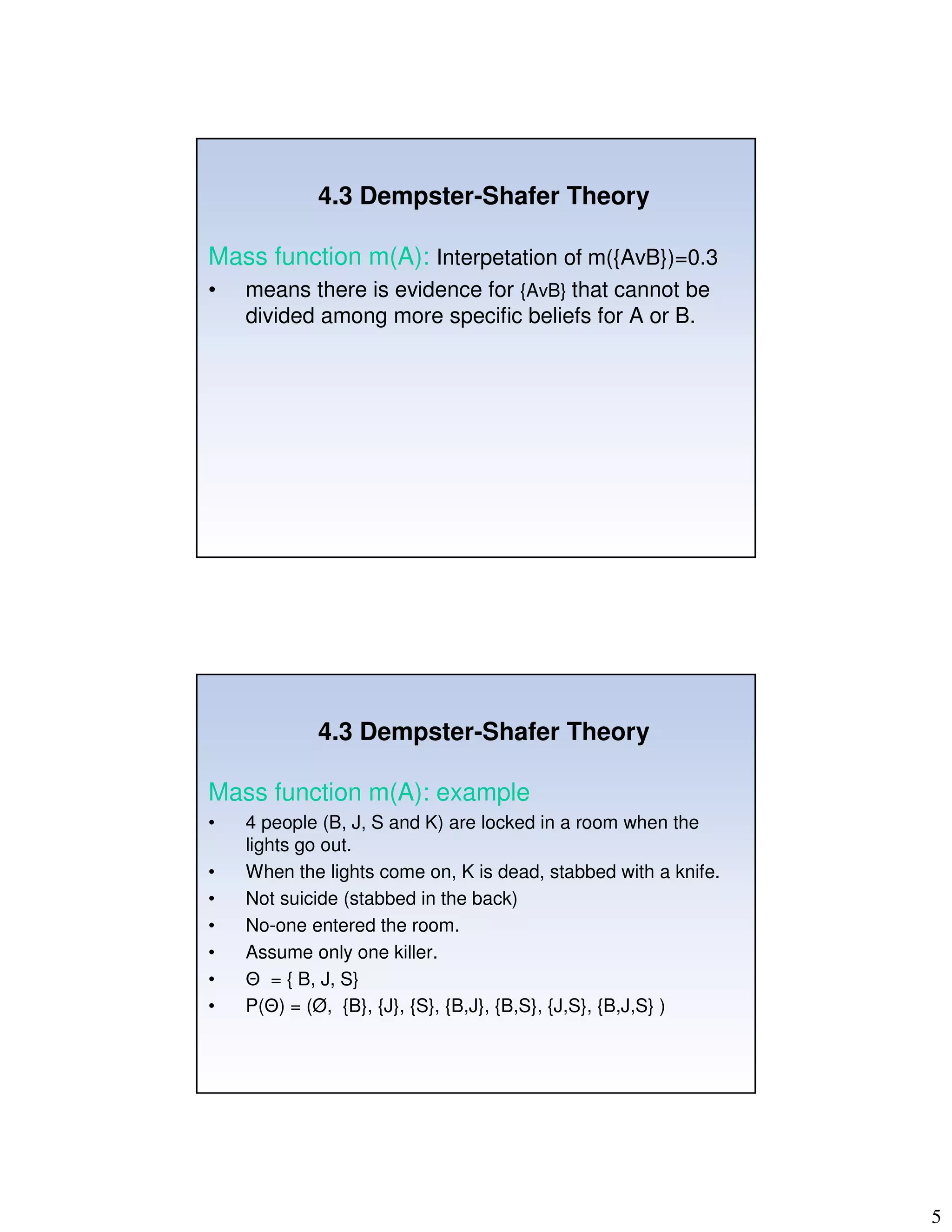 5
4.3 Dempster-Shafer Theory
Mass function m(A): Interpetation of m({AvB})=0.3
• means there is evidence for {AvB} that cannot be
divided among more speciﬁc beliefs for A or B.
4.3 Dempster-Shafer Theory
Mass function m(A): example
• 4 people (B, J, S and K) are locked in a room when the
lights go out.
• When the lights come on, K is dead, stabbed with a knife.
• Not suicide (stabbed in the back)
• No-one entered the room.
• Assume only one killer.
• Θ = { B, J, S}
• P(Θ) = (Ø, {B}, {J}, {S}, {B,J}, {B,S}, {J,S}, {B,J,S} )
 