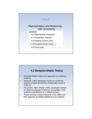 1
Topic 4
Representation and Reasoning
with Uncertainty
Contents
4.0 Representing Uncertainty
4.1 Probabilistic methods
4.2 Certainty Factors (CFs)
4.3 Dempster-Shafer theory
4.4 Fuzzy Logic
4.3 Dempster-Shafer Theory
• Dempster-Shafer theory is an approach to combining
evidence
• Dempster (1967) developed means for combining
degrees of belief derived from independent items of
evidence.
• His student, Glenn Shafer (1976), developed method
for obtaining degrees of belief for one question from
subjective probabilities for a related question
• People working in Expert Systems in the 1980s saw
their approach as ideally suitable for such systems.
 