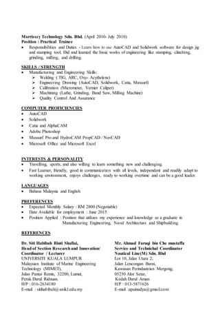 Morrissey Technology Sdn. Bhd. (April 2010- July 2010)
Position : Practical Trainee
 Responsibilities and Duties - Learn how to use AutoCAD and Solidwork software for design jig
and stamping tool. Did and learned the basic works of engineering like stamping, clinching,
grinding, milling, and drilling.
SKILLS / STRENGTH
 Manufacturing and Engineering Skills:
 Welding ( TIG, ARC, Oxy- Acythelene)
 Engineering Drawing (AutoCAD, Solidwork, Catia, Maxsurf)
 Calibration (Micrometer, Vernier Caliper)
 Machining (Lathe, Grinding, Band Saw, Milling Machine)
 Quality Control And Assurance
COMPUTER PROFICIENCIES
 AutoCAD
 Solidwork
 Catia and AlphaCAM
 Adobe Photoshop
 Maxsurf Pro and HydroCAM PropCAD / NavCAD
 Microsoft Office and Microsoft Excel
INTERESTS & PERSONALITY
 Travelling, sports, and also willing to learn something new and challenging.
 Fast Learner, friendly, good in communication with all levels, independent and readily adapt to
working environment, enjoys challenges, ready to working overtime and can be a good leader.
LANGUAGES
 Bahasa Malaysia and English
PREFERENCES
 Expected Monthly Salary : RM 2800 (Negotiable)
 Date Available for employment : June 2015
 Position Applied : Position that utilizes my experience and knowledge as a graduate in
Manufacturing Engineering, Naval Architecture and Shipbuilding.
REFERENCES
Dr. Siti Habibah Binti Shafiai, Mr. Ahmad Faruqi bin Che mustaffa
Head of Section Researchand Innovation/ Service and Technichal Coordinator
Coordinator / Lecturer Nautical Line(M) Sdn. Bhd
UNIVERSITI KUALA LUMPUR Lot 10, Jalan Utara 2,
Malaysian Institute of Marine Engineering Jalan Lencongan Barat,
Technology (MIMET), Kawasan Perindustrian Mergong,
Jalan Pantai Remis, 32200, Lumut, 05250 Alor Setar,
Perak Darul Ridzuan. Kedah Darul Aman
H/P : 016-2634180 H/P : 013-5871626
E-mail : sitihabibah@unikl.edu.my E-mail :apainadya@gmail.com
 