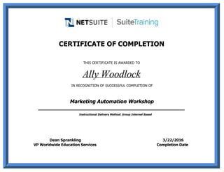                                         
 
CERTIFICATE OF COMPLETION
 
THIS CERTIFICATE IS AWARDED TO
Ally Woodlock
 IN RECOGNITION OF SUCCESSFUL COMPLETION OF
Marketing Automation Workshop
______________________________________________
     Instructional Delivery Method: Group Internet Based
                               
 
                                                     
                                                Dean Sprankling                                                                             3/22/2016
                       VP Worldwide Education Services                                                        Completion Date          
                                                                                
 
 
 