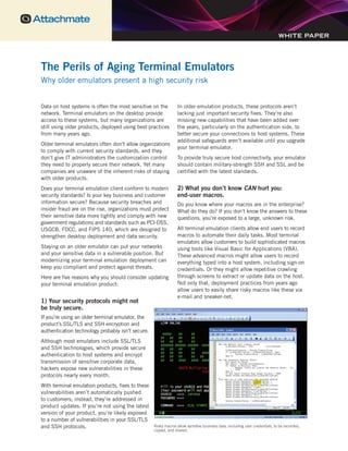 The Perils of Aging Terminal Emulators
Why older emulators present a high security risk
Data on host systems is often the most sensitive on the
network. Terminal emulators on the desktop provide
access to these systems, but many organizations are
still using older products, deployed using best practices
from many years ago.
Older terminal emulators often don’t allow organizations
to comply with current security standards, and they
don’t give IT administrators the customization control
they need to properly secure their network. Yet many
companies are unaware of the inherent risks of staying
with older products.
Does your terminal emulation client conform to modern
security standards? Is your key business and customer
information secure? Because security breaches and
insider fraud are on the rise, organizations must protect
their sensitive data more tightly and comply with new
government regulations and standards such as PCI-DSS,
USGCB, FDCC, and FIPS 140, which are designed to
strengthen desktop deployment and data security.
Staying on an older emulator can put your networks
and your sensitive data in a vulnerable position. But
modernizing your terminal emulation deployment can
keep you compliant and protect against threats.
Here are five reasons why you should consider updating
your terminal emulation product:
1) Your security protocols might not
be truly secure.
If you’re using an older terminal emulator, the
product’s SSL/TLS and SSH encryption and
authentication technology probably isn’t secure.
Although most emulators include SSL/TLS
and SSH technologies, which provide secure
authentication to host systems and encrypt
transmission of sensitive corporate data,
hackers expose new vulnerabilities in these
protocols nearly every month.
With terminal emulation products, fixes to these
vulnerabilities aren’t automatically pushed
to customers; instead, they’re addressed in
product updates. If you’re not using the latest
version of your product, you’re likely exposed
to a number of vulnerabilities in your SSL/TLS
and SSH protocols.
In older emulation products, these protocols aren’t
lacking just important security fixes. They’re also
missing new capabilities that have been added over
the years, particularly on the authentication side, to
better secure your connections to host systems. These
additional safeguards aren’t available until you upgrade
your terminal emulator.
To provide truly secure host connectivity, your emulator
should contain military-strength SSH and SSL and be
certified with the latest standards.
2) What you don’t know CAN hurt you:
end-user macros.
Do you know where your macros are in the enterprise?
What do they do? If you don’t know the answers to these
questions, you’re exposed to a large, unknown risk.
All terminal emulation clients allow end users to record
macros to automate their daily tasks. Most terminal
emulators allow customers to build sophisticated macros
using tools like Visual Basic for Applications (VBA).
These advanced macros might allow users to record
everything typed into a host system, including sign-on
credentials. Or they might allow repetitive crawling
through screens to extract or update data on the host.
Not only that, deployment practices from years ago
allow users to easily share risky macros like these via
e-mail and sneaker-net.
The Perils of Aging Terminal Emulators
Why older emulators present a high security risk
WHITE PAPER
Risky macros allow sensitive business data, including user credentials, to be recorded,
copied, and shared.
 