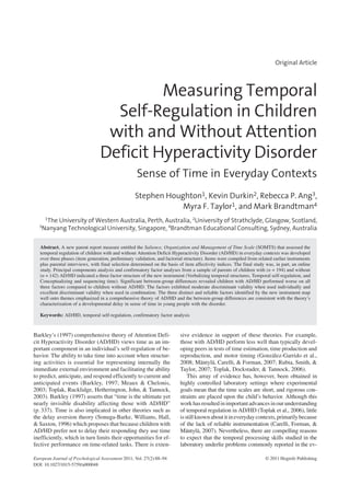 S. Houghton et al.: Sense of Time in ADHDEuropean Journal of PsychologicalA ssessment 2011; Vol. 27(2):88–94© 2011 Hogrefe Publishing
Original Article
Measuring Temporal
Self-Regulation in Children
with and Without Attention
Deficit Hyperactivity Disorder
Sense of Time in Everyday Contexts
Stephen Houghton1, Kevin Durkin2, Rebecca P. Ang3,
Myra F. Taylor1, and Mark Brandtman4
1
The University of Western Australia, Perth, Australia, 2
University of Strathclyde, Glasgow, Scotland,
3
Nanyang Technological University, Singapore, 4
Brandtman Educational Consulting, Sydney, Australia
Abstract. A new parent report measure entitled the Salience, Organization and Management of Time Scale (SOMTS) that assessed the
temporal regulation of children with and without Attention Deficit Hyperactivity Disorder (AD/HD) in everyday contexts was developed
over three phases (item generation, preliminary validation, and factorial structure). Items were compiled from related earlier instruments
plus parental interviews, with final selection determined on the basis of item affectivity indices. The final study was, in part, an online
study. Principal components analysis and confirmatory factor analyses from a sample of parents of children with (n = 194) and without
(n = 142) AD/HD indicated a three factor structure of the new instrument (Verbalizing temporal structures, Temporal self-regulation, and
Conceptualizing and sequencing time). Significant between-group differences revealed children with AD/HD performed worse on all
three factors compared to children without AD/HD. The factors exhibited moderate discriminant validity when used individually and
excellent discriminant validity when used in combination. The three distinct and reliable factors identified by the new instrument map
well onto themes emphasized in a comprehensive theory of AD/HD and the between-group differences are consistent with the theory’s
characterization of a developmental delay in sense of time in young people with the disorder.
Keywords: AD/HD, temporal self-regulation, confirmatory factor analysis
Barkley’s (1997) comprehensive theory of Attention Defi-
cit Hyperactivity Disorder (AD/HD) views time as an im-
portant component in an individual’s self-regulation of be-
havior. The ability to take time into account when structur-
ing activities is essential for representing internally the
immediate external environment and facilitating the ability
to predict, anticipate, and respond efficiently to current and
anticipated events (Barkley, 1997; Meaux & Chelonis,
2003; Toplak, Rucklidge, Hetherington, John, & Tannock,
2003). Barkley (1997) asserts that “time is the ultimate yet
nearly invisible disability affecting those with AD/HD”
(p. 337). Time is also implicated in other theories such as
the delay aversion theory (Sonuga-Barke, Williams, Hall,
& Saxton, 1996) which proposes that because children with
AD/HD prefer not to delay their responding they use time
inefficiently, which in turn limits their opportunities for ef-
fective performance on time-related tasks. There is exten-
sive evidence in support of these theories. For example,
those with AD/HD perform less well than typically devel-
oping peers in tests of time estimation, time production and
reproduction, and motor timing (González-Garrido et al.,
2008; Mäntylä, Carelli, & Forman, 2007; Rubia, Smith, &
Taylor, 2007; Toplak, Dockstader, & Tannock, 2006).
This array of evidence has, however, been obtained in
highly controlled laboratory settings where experimental
goals mean that the time scales are short, and rigorous con-
straints are placed upon the child’s behavior. Although this
work hasresulted inimportantadvancesinour understanding
of temporal regulation in AD/HD (Toplak et al., 2006), little
isstillknownaboutitineverydaycontexts,primarilybecause
of the lack of reliable instrumentation (Carelli, Forman, &
Mäntylä, 2007). Nevertheless, there are compelling reasons
to expect that the temporal processing skills studied in the
laboratory underlie problems commonly reported in the ev-
DOI: 10.1027/1015-5759/a000048
European Journal of Psychological Assessment 2011; Vol. 27(2):88–94 © 2011 Hogrefe Publishing
 