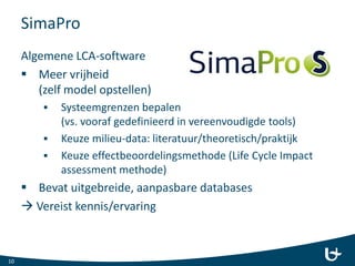 SimaPro
10
Algemene LCA-software
 Meer vrijheid
(zelf model opstellen)
 Systeemgrenzen bepalen
(vs. vooraf gedefinieerd in vereenvoudigde tools)
 Keuze milieu-data: literatuur/theoretisch/praktijk
 Keuze effectbeoordelingsmethode (Life Cycle Impact
assessment methode)
 Bevat uitgebreide, aanpasbare databases
 Vereist kennis/ervaring
 