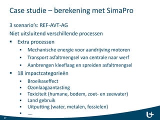 Case studie – berekening met SimaPro
3 scenario’s: REF-AVT-AG
Niet uitsluitend verschillende processen
 Extra processen
 Mechanische energie voor aandrijving motoren
 Transport asfaltmengsel van centrale naar werf
 Aanbrengen kleeflaag en spreiden asfaltmengsel
 18 impactcategorieën
 Broeikaseffect
 Ozonlaagaantasting
 Toxiciteit (humane, bodem, zoet- en zeewater)
 Land gebruik
 Uitputting (water, metalen, fossielen)
 ….
17
 