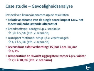 Case studie – Gevoeligheidsanalyse
Invloed van keuze/aannames op de resultaten
 Relatieve afname van de single score impact t.o.v. het
meest milieubelastende alternatief
 Brandstoftype: aardgas i.p.v. stookolie
 3,0 à 5,5% (afh. v. scenario)
 Transport methode: schip i.p.v. vrachtwagen
 4,7 à 5,3% (afh. v. scenario)
 Levensduur asfaltverharding: 15 jaar i.p.v. 14 jaar
 6,7%
 Temperatuur en %vocht aggregaten: zomer i.p.v. winter
 7,6 à 10,8% (afh. v. scenario)
22
 