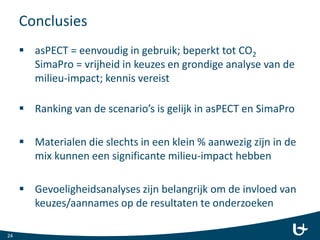 Conclusies
 asPECT = eenvoudig in gebruik; beperkt tot CO2
SimaPro = vrijheid in keuzes en grondige analyse van de
milieu-impact; kennis vereist
 Ranking van de scenario’s is gelijk in asPECT en SimaPro
 Materialen die slechts in een klein % aanwezig zijn in de
mix kunnen een significante milieu-impact hebben
 Gevoeligheidsanalyses zijn belangrijk om de invloed van
keuzes/aannames op de resultaten te onderzoeken
24
 
