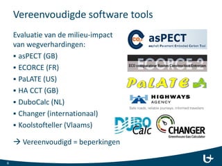 Vereenvoudigde software tools
Evaluatie van de milieu-impact
van wegverhardingen:
 asPECT (GB)
 ECORCE (FR)
 PaLATE (US)
 HA CCT (GB)
 DuboCalc (NL)
 Changer (internationaal)
 Koolstofteller (Vlaams)
 Vereenvoudigd = beperkingen
6
 