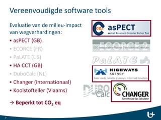 Vereenvoudigde software tools
Evaluatie van de milieu-impact
van wegverhardingen:
 asPECT (GB)
 ECORCE (FR)
 PaLATE (US)
 HA CCT (GB)
 DuboCalc (NL)
 Changer (internationaal)
 Koolstofteller (Vlaams)
 Beperkt tot CO2 eq
7
 