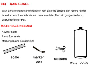 043 RAIN GUAGE 
With climate change and change in rain patterns schools can record rainfall 
in and around their schools and compare data. The rain gauge can be a 
useful device for that. 
MATERIALS NEEDED 
A water bottle 
A one foot scale 
Marker pen and scissor/knife 
water bottle 
scale marker 
pen 
scissors 
 