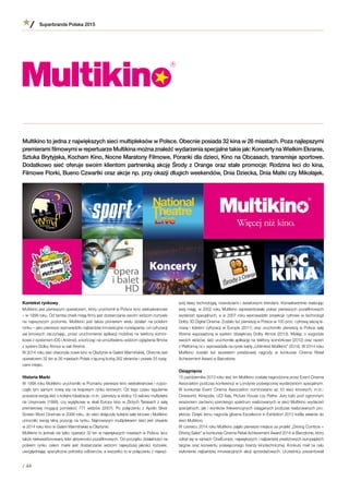 Kontekst rynkowy
Multikino jest pierwszym operatorem, który uruchomił w Polsce kino wieloekranowe
– w 1998 roku. Od tamtej chwili misją firmy jest dostarczanie swoim widzom rozrywki
na najwyższym poziomie. Multikino jest także pionierem wielu działań na polskim
rynku – jako pierwsze wprowadziło najbardziej innowacyjne rozwiązania: od cyfryzacji
sal kinowych zaczynając, przez uruchomienie aplikacji mobilnej na telefony komór-
kowe z systemem iOS i Android, a kończąc na umożliwieniu widzom oglądania filmów
z system Dolby Atmos w sali Xtreme.
W 2014 roku sieć otworzyła nowe kino w Olsztynie w Galerii Warmińskiej. Obecnie jest
operatorem 32 kin w 26 miastach Polski z łączną liczbą 262 ekranów i prawie 55 tysią-
cami miejsc.
Historia Marki
W 1998 roku Multikino uruchomiło w Poznaniu pierwsze kino wieloekranowe i rozpo-
częło tym samym nową erę na krajowym rynku kinowym. Od tego czasu regularnie
poszerza swoją sieć o kolejne lokalizacje, m.in.: pierwszy w stolicy 12-salowy multipleks
na Ursynowie (1999), czy wyjątkowe w skali Europy kino w Złotych Tarasach z salą
premierową mogącą pomieścić 777 widzów (2007). Po połączeniu z  Apollo Silver
Screen Word Cinemas w 2008 roku, do sieci dołączyły kolejne sale kinowe i Multikino
umocniło swoją silną pozycję na rynku. Najnowszym multipleksem sieci jest otwarte
w 2014 roku kino w Galerii Warmińskiej w Olsztynie.
Multikino to jednak nie tylko operator 32 kin w największych miastach w Polsce, lecz
także niekwestionowany lider aktywności pozafilmowych. Od początku działalności na
polskim rynku celem marki jest dostarczanie widzom najwyższej jakości rozrywki,
uwzględniając specyficzne potrzeby odbiorców, a wszystko to w połączeniu z najwyż-
Superbrands Polska 2015
/ 44
szej klasy technologią, nowościami i światowymi trendami. Konsekwentnie realizując
swą misję, w 2002 roku Multikino zaprezentowało pokaz pierwszych pozafilmowych
wydarzeń specjalnych, a w 2007 roku wprowadziło projekcje cyfrowe w technologii
Dolby 3D Digital Cinema. Zostało też pierwszą w Polsce w 100 proc. cyfrową siecią ki-
nową i liderem cyfryzacji w Europie (2011) oraz uruchomiło pierwszą w Polsce salę
Xtreme wyposażoną w system dźwiękowy Dolby Atmos (2013). Myśląc o wygodzie
swoich widzów, sieć uruchomiła aplikację na telefony komórkowe (2012) oraz razem
z Platformą nc+ wprowadziła na rynek kartę „Unlimited Multikino” (2014). W 2014 roku
Multikino zostało też laureatem prestiżowej nagrody w  konkursie Cinema Retail
Achievement Award w Barcelonie.
Osiągnięcia
15 października 2013 roku sieć kin Multikino została nagrodzona przez Event Cinema
Association podczas konferencji w Londynie poświęconej wydarzeniom specjalnym.
W  konkursie Event Cinema Association nominowano aż 10 sieci kinowych, m.in.:
Cineworld, Kinepolis, UCI Italy, Picture House czy Pathe. Jury było pod ogromnym
wrażeniem zarówno szerokiego spektrum realizowanych w sieci Multikino wydarzeń
specjalnych, jak i wyników frekwencyjnych osiąganych podczas realizowanych pro-
jektów. Dzięki temu nagroda główna Excellence in Exhibition 2013 trafiła właśnie do
sieci Multikino.
W czerwcu 2014 roku Multikino zajęło pierwsze miejsce za projekt „Driving Combos =
Driving Sales” w konkursie Cinema Retail Achievement Award 2014 w Barcelonie, który
odbył się w ramach CineEurope, największych i najbardziej prestiżowych europejskich
targów oraz konwentu poświęconego branży kinotechnicznej. Konkurs miał na celu
wyłonienie najbardziej innowacyjnych akcji sprzedażowych. Uczestnicy prezentowali
Multikino to jedna z największych sieci multipleksów w Polsce. Obecnie posiada 32 kina w 26 miastach. Poza najlepszymi
premierami filmowymi w repertuarze Multikina można znaleźć wydarzenia specjalne takie jak: Koncerty na Wielkim Ekranie,
Sztuka Brytyjska, Kocham Kino, Nocne Maratony Filmowe, Poranki dla dzieci, Kino na Obcasach, transmisje sportowe.
Dodatkowo sieć oferuje swoim klientom partnerską akcję Środy z Orange oraz stałe promocje: Rodzina leci do kina,
Filmowe Ftorki, Bueno Czwartki oraz akcje np. przy okazji długich weekendów, Dnia Dziecka, Dnia Matki czy Mikołajek.
 