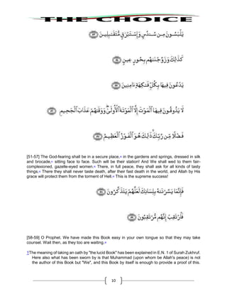 10
[51-57] The God-fearing shall be in a secure place,40
in the gardens and springs, dressed in silk
and brocade,41
sitting face to face. Such will be their station! And We shall wed to them fair-
complexioned, gazelle-eyed women.42
There, in full peace, they shall ask for all kinds of tasty
things.43
There they shall never taste death, after their fast death in the world, and Allah by His
grace will protect them from the torment of Hell.44
This is the supreme success!
[58-59] O Prophet. We have made this Book easy in your own tongue so that they may take
counsel. Wait then, as they too are waiting.45
1The meaning of taking an oath by "the lucid Book" has been explained in E.N. 1 of Surah Zukhruf.
Here also what has been sworn by is that Muhammad (upon whom be Allah's peace) is not
the author of this Book but "We", and this Book by itself is enough to provide a proof of this.
 