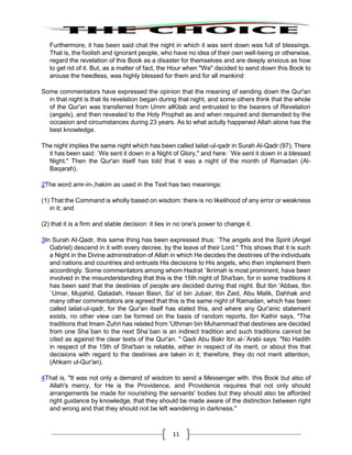 11
Furthermore, it has been said chat the night in which it was sent down was full of blessings.
That is, the foolish and ignorant people, who have no idea of their own well-being or otherwise,
regard the revelation of this Book as a disaster for themselves and are deeply anxious as how
to get rid of it. But, as a matter of fact, the Hour when "We" decided to send down this Book to
arouse the heedless, was highly blessed for them and for all mankind
Some commentators have expressed the opinion that the meaning of sending down the Qur'an
in that night is that its revelation began during that night, and some others think that the whole
of the Qur'an was transferred from Umm alKitab and entrusted to the bearers of Revelation
(angels), and then revealed to the Holy Prophet as and when required and demanded by the
occasion and circumstances during 23 years. As to what actully happened Allah alone has the
best knowledge.
The night implies the same night which has been called lailat-ul-qadr in Surah Al-Qadr (97), There
it has been said: `We sent it down in a Night of Glory," and here: `We sent it down in a blessed
Night." Then the Qur'an itself has told that it was a night of the month of Ramadan (Al-
Baqarah).
2The word amr-in-,hakim as used in the Text has two meanings:
(1) That the Command is wholly based on wisdom: there is no likelihood of any error or weakness
in it; and
(2) that it is a firm and stable decision: it lies in no one's power to change it.
3In Surah AI-Qadr, this same thing has been expressed thus: `The angels and the Spirit (Angel
Gabriel) descend in it with every decree, by the leave of their Lord." This shows that it is such
a Night in the Divine administration of Allah in which He decides the destinies of the individuals
and nations and countries and entrusts His decisions to His angels, who then implement them
accordingly. Some commentators among whom Hadrat `Ikrimah is most prominent, have been
involved in the misunderstanding that this is the 15th night of Sha'ban, for in some traditions it
has been said that the destinies of people are decided during that night. But Ibn 'Abbas, Ibn
`Umar, Mujahid, Qatadah, Hasan Basri, Sa' id bin Jubair, Ibn Zaid, Abu Malik, Dahhak and
many other commentators are agreed that this is the same night of Ramadan, which has been
called lailat-ul-qadr, for the Qur'an itself has stated this, and where any Qur'anic statement
exists, no other view can be formed on the basis of random reports. Ibn Kathir says, "The
traditions that Imam Zuhri has related from 'Uthman bin Muhammad that destinies are decided
from one Sha`ban to the next Sha`ban is an indirect tradition and such traditions cannot be
cited as against the clear texts of the Qur'an. " Qadi Abu Bakr Ibn al-`Arabi says: "No Hadith
in respect of the 15th of Sha'ban is reliable, either in respect of its merit, or about this that
decisions with regard to the destinies are taken in it; therefore, they do not merit attention,
(Ahkam ul-Qur'an).
4That is, "It was not only a demand of wisdom to send a Messenger with. this Book but also of
Allah's mercy, for He is the Providence, and Providence requires that not only should
arrangements be made for nourishing the servants' bodies but they should also be afforded
right guidance by knowledge, that they should be made aware of the distinction between right
and wrong and that they should not be left wandering in darkness."
 