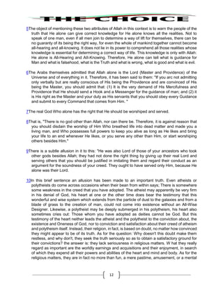 12
5The object of mentioning these two attributes of Allah in this context is to warn the people of the
truth that He alone can give correct knowledge for He alone knows all the realities. Not to
speak of one man, even if all men join to determine a way of lift for themselves, there can be
no guaranty of its being the right way, for even the whole of mankind together cannot become
all-hearing and all-knowing. It does not lie in its power to comprehend all those realities whose
knowledge is essential for determining a correct way of life. This knowledge is only with Allah:
He alone is All-Hearing and AII-Knowing. Therefore, He alone can tell what is guidance for
Man and what is falsehood, what is the Truth and what is wrong, what is good and what is evil.
6The Arabs themselves admitted that Allah alone is the Lord (Master and Providence) of the
Universe and of everything in it. Therefore, it has been said to them: "If you arc not admitting
only verbally but are really conscious of His being the Providence and are convinced of His
being the Master, you should admit that: (1) It is the very demand of His Mercifulness and
Providence that He should send a Hook and a Messenger for the guidance of man; and (2) it
is His right as the Master and your duty as His servants that you should obey every Guidance
and submit to every Command that comes from Him. "
7The real God Who alone has the right that He should be worshiped and served.
8That is, "There is no god other than Allah, nor can there be. Therefore, it is against reason that
you should disdain the worship of Him Who breathed life into dead matter and made you a
living man, and Who possesses full powers to keep you alive as long as He likes and bring
your life to an end whenever He likes, or you serve any other than Him, or start worshiping
others besides Him."
9There is a subtle allusion in it to this: "He was also Lord of those of your ancestors who took
other gods besides Allah; they had not done the right thing by giving up their real Lord and
serving others that you should be justified in imitating them and regard their conduct as an
argument for the soundness of your creed. They ought to have served only Him, because He
alone was their Lord.
10In this brief sentence an allusion has been made to an important truth. Even atheists or
polytheists do come across occasions when their bean from within says; There is somewhere
some weakness in the creed that you have adopted. The atheist may apparently be very firm
in his denial of God, his heart at one or the other time does bear the testimony that this
wonderful and wise system which extends from the particle of dust to the galaxies and from a
blade of grass to the creation of man, could not come into existence without an All-Wise
Designer. Likewise, a polytheist may be deeply submerged in his polytheism, his heart also
sometimes cries out: Those whom you have adopted as deities cannot be God. But this
testimony of the heart neither leads the atheist and the polytheist to the conviction about, the
existence and Oneness of God, nor to conviction and satisfaction about their creed of atheism
and polytheism itself. Instead, their religion, in fact, is based on doubt, no matter how convinced
they might appear to be of its truth. As for the question: Why doesn't this doubt make them
restless, and why don't, they seek the truth seriously so as to obtain a satisfactory ground for
their convictions? the answer is: they lack seriousness in religious matters. W hat they really
regard as important are the worldly earnings and acquisitions and their enjoyment, in search
of which they expend all their powers and abilities of the heart and mind and body. As for the
religious matters, they are in fact no more than fun, a mere pastime, amusement, or a mental
 