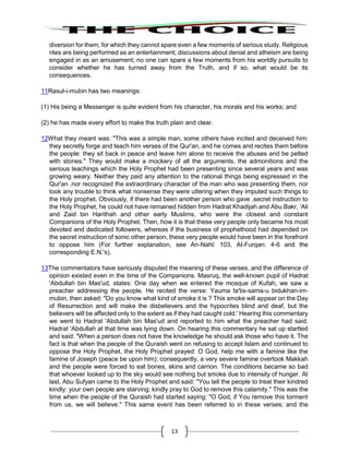 13
diversion for them, for which they cannot spare even a few moments of serious study. Religious
rites are being performed as an entertainment; discussions about denial and atheism are being
engaged in as an amusement; no one can spare a few moments from his worldly pursuits to
consider whether he has turned away from the Truth, and if so, what would be its
consequences.
11Rasul-i-mubin has two meanings:
(1) His being a Messenger is quite evident from his character, his morals and his works; and
(2) he has made every effort to make the truth plain and clear.
12What they meant was: "This was a simple man, some others have incited and deceived him:
they secretly forge and teach him verses of the Qur'an, and he comes and recites them before
the people: they sit back in peace and leave him alone to receive the abuses and be pelted
with stones." They would make a mockery of all the arguments, the admonitions and the
serious teachings which the Holy Prophet had been presenting since several years and was
growing weary. Neither they paid any attention to the rational things being expressed in the
Qur'an .nor recognized the extraordinary character of the man who was presenting them, nor
took any trouble to think what nonsense they were uttering when they imputed such things to
the Holy prophet. Obviously, if there had been another person who gave .secret instruction to
the Holy Prophet, he could not have remained hidden from Hadrat Khadijah and Abu Bakr, 'Ali
and Zaid bin Harithah and other early Muslims, who were the closest and constant
Companions of the Holy Prophet. Then, how it is that these very people only became his most
devoted and dedicated followers, whereas if the business of prophethood had depended on
the secret instruction of sonic other person, these very people would have been in the forefront
to oppose him (For further explanation, see An-Nahl: 103, AI-Furqan: 4-6 and the
corresponding E.N.'s).
13The commentators have seriously disputed the meaning of these verses, and the difference of
opinion existed even in the time of the Companions. Masruq, the well-known pupil of Hadrat
'Abdullah bin Mas'ud, states: One day when we entered the mosque of Kufah, we saw a
preacher addressing the people. He recited the verse: Yauma ta'tis-sama-u bidukhan-im-
mubin, then asked: "Do you know what kind of smoke it is ? This smoke will appear on the Day
of Resurrection and will make the disbelievers and the hypocrites blind and deaf, but the
believers will be affected only to the extent as if they had caught cold.' Hearing this commentary
we went to Hadrat 'Abdullah bin Mas'ud and reported to him what the preacher had said.
Hadrat 'Abdullah at that time was lying down. On hearing this commentary he sat up startled
and said: "When a person does not have the knowledge he should ask those who have it. The
fact is that when the people of the Quraish went on refusing to accept Islam and continued to
oppose the Holy Prophet, the Holy Prophet prayed: O God, help me with a famine like the
famine of Joseph (peace be upon him); consequently, a very severe famine overtook Makkah
and the people were forced to eat bones, skins and carrion. The conditions became so bad
that whoever looked up to the sky would see nothing but smoke due to intensity of hunger. At
last, Abu Sufyan came to the Holy Prophet and said: "You tell the people to treat their kindred
kindly: your own people are starving: kindly pray to God to remove this calamity." This was the
time when the people of the Quraish had started saying: "O God, if You remove this torment
from us, we will believe." This same event has been referred to in these verses; and the
 