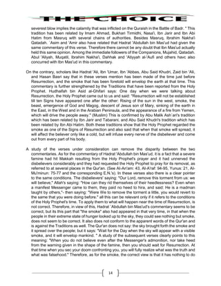 14
severest blow implies the calamity that was inflicted on the Quraish in the Battle of Badr. " This
tradition has been related by Imam Ahmad, Bukhari Tirmidhi, Nasa'i, Ibn Jarir and Ibn Abi
Hatim from Masruq with several chains of authorities. Besides Masruq, Ibrahim Nakha'i
Qatadah. `Asim and 'Amir also have related that Hadrat 'Abdullah bin Mas'ud had given the
same commentary of this verse. Therefore there cannot be any doubt that Ibn Mas'ud actually
held this same opinion. Among the immediate followers of the Companions, Mujahid, Qatadah.
Abul 'Aliyah, Muqatil, Ibrahim Nakha'i, Dahhak and 'Atiyyah al-'Aufi and others havc also
concurred with Ibn Mas'ud in this commentary.
On the contrary, scholars like Hadrat 'Ali, Ibn 'Umar, Ibn 'Abbas, Abu Said Khudri, Zaid bin 'AIi,
and Hasan Basri say that in these verses mention has been made of the time just before
Resurrection, and the smoke that has been foretold will envelop the earth at that time. This
commentary is further strengthened by the Traditions that have been reported from the Holy
Prophet. Hudhaifah bin Asid al-Ghifari says: One day when we were talking about
Resurrection, the Holy Prophet came out to us and said: "Resurrection will not be established
till ten Signs have appeared one after the other: Rising of the sun in the west, smoke, the
beast, emergence of God and Magog, descent of Jesus son of Mary, sinking of the earth in
the East, in the West and in the Arabian Peninsula, and the appearance of a fire from Yemen,
which will drive the people away." (Muslim) This is confirmed by Abu Malik Ash`ari's tradition
which has been related by Ibn Jarir and Tabarani, and Abu Said Khudri's tradition which has
been related by Ibn Abi Hatim. Both these traditions show that the Holy Prophet regarded the
smoke as one of the Signs of Resurrection and also said that when that smoke will spread, it
will affect the believer only like a cold, but will infuse every nerve of the disbeliever and come
out from every part of his body.
A study of the verses under consideration can remove the disparity between the two
commentaries. As for the commentary of Hadrat 'Abdullah bin Mas'ud, it is a fact that a severe
famine had hit Makkah resulting from the Holy Prophet's prayer and it had unnerved the
disbelievers considerably and they had requested the Holy Prophet to pray for its removal, as
referred to at several places in the Qur'an. (See AI-An'am: 43, AI-A'raf: 94-95, Yunus: 21, AI-
Mu'minun: 75-77 and the corresponding E.N.'s). In these verses also there is a clear pointer
to the same conditions. The disbelievers' saying: "Our Lord, remove this torment from us: we
will believe," Allah's saying: "How can they rid themselves of their heedlessness? Even when
a manifest Messenger came to them, they paid no heed to hira, and said: He is a madman
taught by others,"- then saying: "Were We to remove the torment a little, you would revert to
the same that you were doing before." all this can be relevant only if it refers to the conditions
of the Holy Prophet's time. To apply them to what will happen near the time of Resurrection, is
not correct. Therefore, in view of this, Hadrat `Abdullah bin Mas'ud's commentary seems to be
correct, but its this part that "the smoke" also had appeared in that very time, in that when the
people in their extreme state of hunger looked up to the sky, they could see nothing but smoke,
does not seem to be correct. It also does not conform to the apparent words of the Qur'an and
is against the Traditions as well. The Qur'an does not say: the sky brought forth the smoke and
it spread over the people; but it says: "Wait for the Day when the sky will appear with a visible
smoke, and it will envelop mankind. " A study of the subsequent verses clearly points to this
meaning: "When you do not believe even after the Messenger's admonition, nor take heed
from the warning given in the shape of the famine, then you should wait for Resurrection. At
that time when you sec your doom confronting you, you will fully realize what was the truth and
what was falsehood." Therefore, as for the smoke, the correct view is that it has nothing to do
 