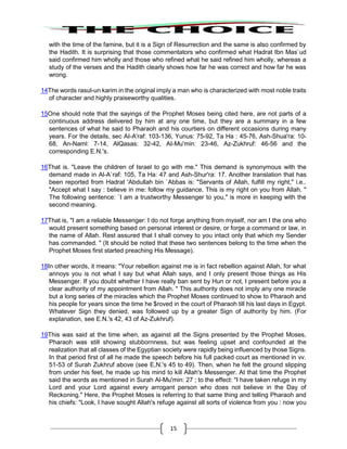 15
with the time of the famine, but it is a Sign of Resurrection and the same is also confirmed by
the Hadith. It is surprising that those commentators who confirmed what Hadrat Ibn Mas`ud
said confirmed him wholly and those who refined what he said refined him wholly, whereas a
study of the verses and the Hadith clearly shows how far he was correct and how far he was
wrong.
14The words rasul-un karim in the original imply a man who is characterized with most noble traits
of character and highly praiseworthy qualities.
15One should note that the sayings of the Prophet Moses being cited here, are not parts of a
continuous address delivered by him at any one time, but they are a summary in a few
sentences of what he said to Pharaoh and his courtiers on different occasions during many
years. For the details, sec AI-A'raf: 103-136, Yunus: 75-92, Ta Ha : 45-76, Ash-Shua'ra: 10-
68, An-Naml: 7-14, AlQasas: 32-42, AI-Mu'min: 23-46, Az-Zukhruf: 46-56 and the
corresponding E.N.'s.
16That is. "Leave the children of Israel to go with me." This demand is synonymous with the
demand made in Al-A`raf: 105, Ta Ha: 47 and Ash-Shur'ra: 17. Another translation that has
been reported from Hadrat 'Abdullah bin `Abbas is: "Servants of Allah, fulfill my right," i.e..
"Accept what I say : believe in me: follow my guidance. This is my right on you from Allah. "
The following sentence: `I am a trustworthy Messenger to you," is more in keeping with the
second meaning.
17That is, "I am a reliable Messenger: I do not forge anything from myself, nor am I the one who
would present something based on personal interest or desire, or forge a command or law, in
the name of Allah. Rest assured that I shall convey to you intact only that which my Sender
has commanded. " (It should be noted that these two sentences belong to the time when the
Prophet Moses first started preaching His Message).
18In other words, it means: "Your rebellion against me is in fact rebellion against Allah, for what
annoys you is not what I say but what Allah says, and I only present those things as His
Messenger. If you doubt whether I have really ban sent by Hun or not, I present before you a
clear authority of my appointment from Allah. " This authority does not imply any one miracle
but a long series of the miracles which the Prophet Moses continued to show to Pharaoh and
his people for years since the time he $roved in the court of Pharaoh till his last days in Egypt.
Whatever Sign they denied, was followed up by a greater Sign of authority by him. (For
explanation, see E.N.'s 42, 43 of Az-Zukhruf).
19This was said at the time when, as against all the Signs presented by the Prophet Moses,
Pharaoh was still showing stubbornness, but was feeling upset and confounded at the
realization that all classes of the Egyptian society were rapidly being influenced by those Signs.
In that period first of all he made the speech before his full packed court as mentioned in vv.
51-53 of Surah Zukhruf above (see E,N.'s 45 to 49). Then, when he felt the ground slipping
from under his feet, he made up his mind to kill Allah's Messenger. At that time the Prophet
said the words as mentioned in Surah Al-Mu'min: 27 ; to the effect: "I have taken refuge in my
Lord and your Lord against every arrogant person who does not believe in the Day of
Reckoning." Here, the Prophet Moses is referring to that same thing and telling Pharaoh and
his chiefs: "Look, I have sought Allah's refuge against all sorts of violence from you : now you
 