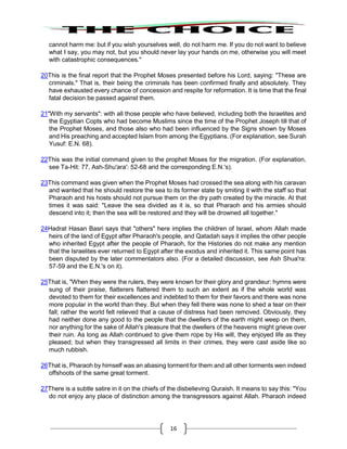 16
cannot harm me: but if you wish yourselves well, do not harm me. If you do not want to believe
what I say, you may not, but you should never lay your hands on me, otherwise you will meet
with catastrophic consequences."
20This is the final report that the Prophet Moses presented before his Lord, saying: "These are
criminals." That is, their being the criminals has been confirmed finally and absolutely. They
have exhausted every chance of concession and respite for reformation. It is time that the final
fatal decision be passed against them.
21"With my servants": with all those people who have believed, including both the Israelites and
the Egyptian Copts who had become Muslims since the time of the Prophet Joseph till that of
the Prophet Moses, and those also who had been influenced by the Signs shown by Moses
and His preaching and accepted Islam from among the Egyptians. (For explanation, see Surah
Yusuf: E.N. 68).
22This was the initial command given to the prophet Moses for the migration. (For explanation,
see Ta-Hit: 77, Ash-Shu'ara': 52-68 arid the corresponding E.N.'s).
23This command was given when the Prophet Moses had crossed the sea along with his caravan
and wanted that he should restore the sea to its former state by smiting it with the staff so that
Pharaoh and his hosts should not pursue them on the dry path created by the miracle. At that
times it was said: "Leave the sea divided as it is, so that Pharaoh and his armies should
descend into it; then the sea will be restored and they will be drowned all together."
24Hadrat Hasan Basri says that "others" here implies the children of Israel, whom Allah made
heirs of the land of Egypt after Pharaoh's people, and Qatadah says it implies the other people
who inherited Egypt after the people of Pharaoh, for the Histories do not make any mention
that the Israelites ever returned to Egypt after the exodus and inherited it. This same point has
been disputed by the later commentators also. (For a detailed discussion, see Ash Shua'ra:
57-59 and the E.N.'s on it).
25That is, "When they were the rulers, they were known for their glory and grandeur: hymns were
sung of their praise, flatterers flattered them to such an extent as if the whole world was
devoted to them for their excellences and indebted to them for their favors and there was none
more popular in the world than they. But when they fell there was none to shed a tear on their
fall; rather the world felt relieved that a cause of distress had been removed. Obviously, they
had neither done any good to the people that the dwellers of the earth might weep on them,
nor anything for the sake of Allah's pleasure that the dwellers of the heavens might grieve over
their ruin. As long as Allah continued to give them rope by His will, they enjoyed life as they
pleased; but when they transgressed all limits in their crimes, they were cast aside like so
much rubbish.
26That is, Pharaoh by himself was an abasing torment for them and all other torments wen indeed
offshoots of the same great torment.
27There is a subtle satire in it on the chiefs of the disbelieving Quraish. It means to say this: "You
do not enjoy any place of distinction among the transgressors against Allah. Pharaoh indeed
 