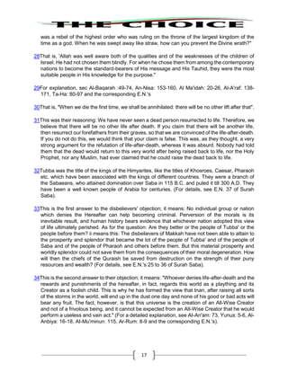17
was a rebel of the highest order who was ruling on the throne of the largest kingdom of the
time as a god. When he was swept away like straw, how can you prevent the Divine wrath?"
28That is, 'Allah was well aware both of the qualities and of the weaknesses of the children of
Israel. He had not chosen them blindly. For when he chose them from among the contemporary
nations to become the standard-bearers of His message and His Tauhid, they were the most
suitable people in His knowledge for the purpose."
29For explanation, sec Al-Baqarah :49-74, An-Nisa: 153-160, Al Ma'idah: 20-26, Al-A'raf: 138-
171, Ta-Ha: 80-97 and the corresponding E.N.'s
30That is, "When we die the first time, we shall be annihilated: there will be no other lift after that".
31This was their reasoning: We have never seen a dead person resurrected to life. Therefore, we
believe that there will be no other life after death. If you claim that there will be another life,
then resurrect our forefathers from their graves, so that we are convinced of the life-after-death.
If you do not do this, we would think that your claim is false. This was, as they thought, a very
strong argument for the refutation of life-after-death, whereas it was absurd. Nobody had told
them that the dead would return to this very world after being raised back to life, nor the Holy
Prophet, nor any Muslim, had ever claimed that he could raise the dead back to life.
32Tubba was the title of the kings of the Himyarites, like the titles of Khosroes, Caesar, Pharaoh
etc. which have been associated with the kings of different countries. They were a branch of
the Sabaeans, who attained domination over Saba in 115 B.C. and puled it till 300 A.D. They
have been a well known people of Arabia for centuries. (For details, see E.N. 37 of Surah
Saba).
33This is the first answer to the disbelievers' objection; it means: No individual group or nation
which denies the Hereafter can help becoming criminal. Perversion of the morals is its
inevitable result, and human history bears evidence that whichever nation adopted this view
of life ultimately perished. As for the question: Are they better or the people of Tubba' or the
people before them? ii means this: The disbelievers of Makkah have not been able to attain to
the prosperity and splendor that became the lot of the people of Tubba' and of the people of
Saba and of the people of Pharaoh and others before them. But this material prosperity and
worldly splendor could not save them from the consequences of their moral degeneration. How
will then the chiefs of the Quraish be saved from destruction on the strength of their puny
resources and wealth? (For details, see E.N.'s 25 to 36 of Surah Saba).
34This is the second answer to their objection; it means: "Whoever denies life-after-death and the
rewards and punishments of the hereafter, in fact, regards this world as a plaything and its
Creator as a foolish child. This is why he has formed the view that tnan, after raising all sorts
of the storms in the world, will end up in the dust one day and none of his good or bad acts will
bear any fruit. The fact, however, is that this universe is the creation of an All-Wise Creator
and not of a frivolous being, and it cannot be expected from an AlI-Wise Creator that he would
perform a useless and vain act." (For a detailed explanation, see AI-An'am: 73, Yunus: 5-6, Al-
Anbiya: 16-18, AI-Mu'minun: 115, Ar-Rum: 8-9 and the corresponding E.N.'s).
 