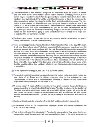 18
35This is the answer to their demand: "Bring back our forefathers if you are truthful." It means:
'Life-after-death is not a trivial matter; it cannot be that whenever somebody denies it, a dead
person may he raised immediately from the graveyard and presented before him. For it a time
has been fixed by the Lord of the worlds, when He will resurrect to life all the former and the
latter generations, gather them together in His Court and will decide their cases. You may
believe in it or may not, but this will in any case happen on its own pre ordained time. If you
believe in it, it will be to your own advantage, for, being forewarned, you will make preparations
to fare well in that Court. If you do not believe in it, you will incur loss for yourselves, for you
will expend your whole life in the misunderstanding that good and evil are confined only to this
worldly lift; after death there is going to be no court where our good or bad deeds might have
to be judged for any permanent results."
36The Arabic word "maula " is used for a person who supports another person either because of
kinship, or friendship, or some other relationship.
37These sentences portray the nature of the Court that will be established on the Day of Decision.
It will be a Court where nobody's help or support will help rescue any culprit nor have his
sentence reduced. All powers will rest with the real Sovereign Whose decisions cannot be
withheld from being enforced nor influenced by any power. It will entirely depend on His own
discretion whether He forgives somebody mercifully, or awards him a lesser punishment; it
indeed behooves Him to exercise justice mercifully and not mercilessly, but whatever decision
He gives in any case, will be enforced entirely and completely. After this portrayal of the nature
of the Divine Court, in the following few sentences it has been stated what will be the fate of
those who will be found guilty in that Court, and what will be conferred on those about whom
it will be established that they had been refraining from Allah's disobedience in the world out
of fear of Him.
38For the explanation of zaqqum, see E.N. 34 of Surah As-Saaffat.
39The word al--muhl in the original has several meanings: molten metal, pus-blood, molten tar,
lava, dregs of oil. These are the different meanings given by the lexicographers and
commentators, but if this word is understood with reference to zaqqum (cactus), it may mean
its juice which will probably be like the dregs of oil.
40"A secure place" : A place safe from every kind of fear, grief, worry and danger, hardship and
trouble. According to a Hadith, the Holy Prophet said: "It will be proclaimed to the dwellers of
Paradise: You will remain in good health, will never fall ill; will live for ever: will never die; will
ever remain happy and prosperous and will never meet with a misfortune; will ever remain
youthful, will never become old. " (Muslim, on the authority of Abu Hurairah and Abu Sa id
Khudri).
41Sundus and istabraq in the original are fine silk cloth and thick silk cloth respectively.
42In the original, hur-un 'in : fair complexioned, large-eyed women. (For further explanation, see
E.N.'s 26,29 of As-Saaffat).
43That is, they will order the attendants in Paradise to bring anything they would like in any
measure they would demand, and it will be presented before them. In this world, a man cannot
 
