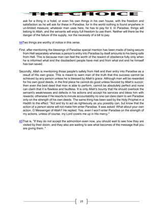 19
ask for a thing in a hotel, or even his own things in his own house, with the freedom and
satisfaction as he will ask for these in Paradise, for in the world nothing is found anywhere in
un-limited measure; whatever man uses here, he has to pay for it. In Paradise, things will
belong to Allah, and the servants will enjoy full freedom to use them. Neither will there be the
danger of the failure of the supply, nor the necessity of a bill to pay.
44Two things are worthy of notice in this verse.
First, after mentioning the blessings of Paradise special mention has been made of being secure
from Hell separately whereas a person's entry into Paradise by itself amounts to his being safe
from Hell. This is because man can feel the worth of the reward of obedience fully only when
he is informed what end the disobedient people have met and from what evil end he himself
has ban saved.
Secondly, Allah is mentioning those people's safety from Hell and their entry into Paradise as a
result of His own grace. This is meant to warn man of the truth that this success cannot be
achieved by any person unless he is blessed by Allah's grace. Although man will be rewarded
for his own good deeds, in the first place he cannot do good unless favored by Allah's succor;
then even the best deed that man is able to perform, cannot be absolutely perfect and none
can claim that it is flawless and faultless. It is only Allah's bounty that He should overlook the
servant's weaknesses and defects in his actions and accept his services and bless him with
rewards; otherwise if He resorts to minute accountability no one can dare claim to win Paradise
only on the strength of his own deeds. The same thing has been said by the Holy Prophet in a
Hadith to the effect: "Act and try to act as righteously as you possibly can, but know that the
action of a person alone will not make him enter Paradise. It was asked: What about your own
action, O Messenger of Allah? He replied: Yes, even I won't enter Paradise on the strength of
my actions, unless of course, my Lord covers me up in His mercy."
45That is, "If they do not accept the admonition even now, you should wait to see how they are
visited by their doom; and they also are waiting to see what becomes of the message that you
are giving them. "
 