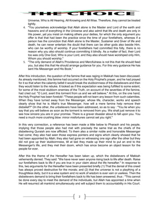 2
Universe, Who is All Hearing, All Knowing and All Wise. Therefore, they cannot be treated
lightly.
4. "You yourselves acknowledge that Allah alone is the Master and Lord of the earth and
heavens and of everything in the Universe and also admit that life and death are only in
His power, yet you insist on making others your deities, for which the only argument you
offer is that that had been the practice since the time of your forefathers, whereas if a
person has the conviction that Allah alone is the Master, Sustainer and Giver of life and
death, he can never entertain the doubt that there can be other gods also beside Him,
who can be worthy of worship. If your forefathers had committed this folly, there is no
reason why you also should continue committing it blindly. As a matter of fact, their Lord
too was only One God, Who is your Lord, and they also should have worshiped only Him,
Whom you should worship."
5. "The only demand of Allah's Providence and Mercifulness is not this that He should feed
you, but also this that He should arrange guidance for you. For this very guidance He has
sent His Messenger and His Book."
After this introduction, the question of the famine that was raging in Makkah has been discussed.
As already mentioned, this famine had occurred on the Holy Prophet's prayer, and he had prayed
for it so that when the calamity befell it would break the stubbornness of the disbelievers and then
they would listen to the rebuke. It looked as if this expectation was being fulfilled to some extent,
for some of the most stubborn enemies of the Truth, on account of the severities of the famine,
had cried out: "O Lord, avert this torment from us and we will believe." At this, on the one hand,
the Holy Prophet has been foretold :"These people will not learn any lesson from such calamities.
When they have turned away from the Messenger, whose life, character, works and speech
clearly show that he is Allah's true Messenger, how will a mere famine help remove their
disbelief?" On the other, the unbelievers have been addressed, so as to say : "You lie when you
say that you will believe as soon as the torment is removed from you. We shall just remove it to
see how sincere you are in your promise. There is a graver disaster about to fall upon you. You
need a much more crushing blow :minor misfortunes cannot set you right."
In this very connection, a reference has been made a little below to Pharaoh and his people,
implying that those people also had met with precisely the same trial as the chiefs of the
disbelieving Quraish are now afflicted. To them also a similar noble and honorable Messenger
had come; they also had seen those express pointers and signs which clearly showed that he
had been appointed by Allah; they also had gone on witnessing one sign after the other but they
did not give up their stubbornness, till at last they made up their mind to put an end to the
Messenger's life, and they met their doom, which has since become an object lesson for the
people for ever.
After this the theme of the Hereafter has been taken up, which the disbelievers of Makkah
vehemently denied. They said: "We have never seen anyone rising back to life after death. Raise
our forefathers back to life if you are true in your claim about the life hereafter." In response to
this, two arguments for the Hereafter have been presented briefly (1) That the denial of this creed
has always proved destructive for the morals; and (2) that the universe is not a plaything of a
thoughtless deity, but it is a wise system and no work of wisdom is ever vain or useless. Then the
disbelievers demand to bring their forefathers back to life has been answered, thus : "This cannot
be done every day to meet the demand of the individuals, but Allah has appointed a time when
He will resurrect all mankind simultaneously and will subject them to accountability in His Court.
 