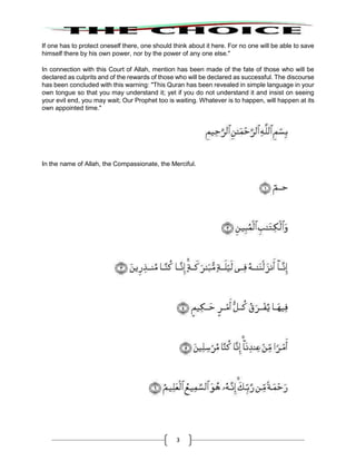 3
If one has to protect oneself there, one should think about it here. For no one will be able to save
himself there by his own power, nor by the power of any one else."
In connection with this Court of Allah, mention has been made of the fate of those who will be
declared as culprits and of the rewards of those who will be declared as successful. The discourse
has been concluded with this warning: "This Quran has been revealed in simple language in your
own tongue so that you may understand it; yet if you do not understand it and insist on seeing
your evil end, you may wait; Our Prophet too is waiting. Whatever is to happen, will happen at its
own appointed time."
In the name of Allah, the Compassionate, the Merciful.
 