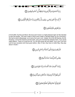 4
[1-9] Ha-Mim. By this lucid Book. We have sent it down in a highly blessed night, for We intended
to warn the people.1
This was a night in which every matter is decided wisely2
by Our Command.3
We had to send a Messenger, as a mercy from your Lord.4
Indeed, He is the All-Hearing, the All-
Knowing,5
Lord of the heavens and the earth, and Lord of all that lies between them, if you would
really believe.6
There is no god but He.7
It is He Who gives life and death.8
He is your Lord and
Lord of your ancestors who have gone before.9
(But, in fact, they have no faith) Nay, they play
about in doubt.10
 