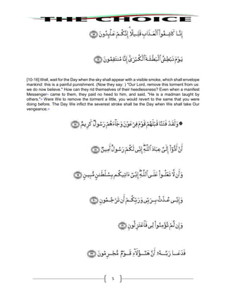 5
[10-16] Well, wait for the Day when the sky shall appear with a visible smoke, which shall envelope
mankind: this is a painful punishment. (Now they say: ) "Our Lord, remove this torment from us:
we do now believe." How can they rid themselves of their heedlessness? Even when a manifest
Messenger11
came to them, they paid no heed to him, and said, "He is a madman taught by
others."12
Were We to remove the torment a little, you would revert to the same that you were
doing before. The Day We inflict the severest stroke shall be the Day when We shall take Our
vengeance.13
 