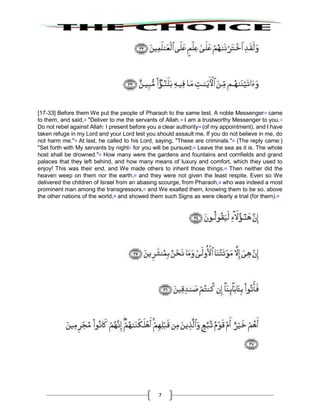 7
[17-33] Before them We put the people of Pharaoh to the same test. A noble Messenger14
came
to them, and said,15
"Deliver to me the servants of Allah.16
I am a trustworthy Messenger to you.17
Do not rebel against Allah: I present before you a clear authority18
(of my appointment), and I have
taken refuge in my Lord and your Lord lest you should assault me. If you do not believe in me, do
not harm me."19
At last, he called to his Lord, saying, "These are criminals."20
(The reply came:)
"Set forth with My servants by night21
for you will be pursued.22
Leave the sea as it is. The whole
host shall be drowned."23
How many were the gardens and fountains and cornfields and grand
palaces that they left behind, and how many means of luxury and comfort, which they used to
enjoy! This was their end, and We made others to inherit those things.24
Then neither did the
heaven weep on them nor the earth,25
and they were not given the least respite. Even so We
delivered the children of Israel from an abasing scourge, from Pharaoh,26
who was indeed a most
prominent man among the transgressors,27
and We exalted them, knowing them to be so, above
the other nations of the world,28
and showed them such Signs as were clearly a trial (for them).29
 