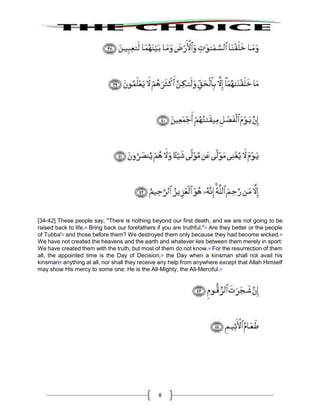 8
[34-42] These people say, "There is nothing beyond our first death, and we are not going to be
raised back to life.30
Bring back our forefathers if you are truthful."31
Are they better or the people
of Tubba'32
and those before them? We destroyed them only because they had become wicked.33
We have not created the heavens and the earth and whatever lies between them merely in sport:
We have created them with the truth, but most of them do not know.34
For the resurrection of them
all, the appointed time is the Day of Decision,35
the Day when a kinsman shall not avail his
kinsman36
anything at all, nor shall they receive any help from anywhere except that Allah Himself
may show His mercy to some one: He is the All-Mighty, the All-Merciful.37
 