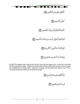 9
[43-50] The zaqqum-tree38
shall be the sinner's food, like the dregs of oil.39
It will boil in the belly
like the boiling of hot water. "Seize him and drag him into the midst of Hell, and pour over his head
the chastisement of boiling water. Taste this: a mighty and honorable man that you are! This is
the same thing about which you entertained doubts."
 