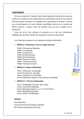 IP - Pág. 20
CONTENIDO
El curso se divide en 3 módulos, cada módulo dispone de una serie de temas que
cuentan con cuestionarios de autoevaluación y/o actividades a través de los cuales el
alumnado puede comprobar los resultados de su aprendizaje de acuerdo al avance
que va desarrollando en el curso. Además, cada Módulo cuenta con un examen que
deberá enviarse a nuestro centro de Estudios para que sea corregido por el
profesorado.
Cada uno de los tres módulos se acompaña de un dvd con explicaciones
detalladas que permitirán asimilar los conceptos de una forma más sencilla
Los contenidos se agrupan en los siguientes módulos profesionales:
• MÓDULO 1: Marketing y venta en imagen personal.
TEMA 1 Principios del Marketing.
TEMA 2 La publicidad.
TEMA 3 La promoción.
TEMA 4 El Merchandising.
TEMA 5 El Escaparatismo.
TEMA 6 Atención al cliente.
TEMA 7 Técnicas de venta I
TEMA 8 Técnicas de venta II.
• MÓDULO 2: Bases de Maquillaje.
Tema 1 Introducción al maquillaje
Tema 2 Productos de maquillaje
Tema 3 Visagismo en el maquillaje
Tema 4 Seguridad e Higiene en los procesos de maquillaje
• MÓDULO 3: Técnicas de Maquillaje.
Tema 1 El Maquillaje De Cejas, Ojos Y Boca
Tema 2 Técnicas De Maquillaje
Tema 3 Maquillajes Según La Luz Y El Tipo De Piel
Tema 4 Maquillajes Especiales
Tema 5 Historia Del Maquillaje
ANEXOS
Guía del alumno.
Curso de Prevención de Riesgos Laborales
CD Técnicas de Búsqueda de Empleo
 