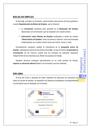 IP - Pág. 21
BOLSA DE EMPLEO
El alumn@, al acabar su formación, podrá solicitar este servicio de forma gratuita a
nuestro Departamento de Bolsa de Empleo, que le ofrecerá:
La orientación necesaria para ayudarle en la Búsqueda del Empleo
relacionado con la formación que ha realizado con nuestro Centro.
Información sobre Ofertas de Empleo localizadas a través de nuestro
“Observatorio de Empleo” tanto de prensa e Internet, como de Empresas
Colaboradoras con nuestro Centro (aviso por S.M.S, correo o mail).
Consideramos necesario resaltar la importancia de la búsqueda activa de
empleo, realizada por parte de los propios alumn@s, ya que el Centro no garantiza la
contratación de los mismos, puesto que los procesos de selección dependen
íntegramente de las empresas que ofertan los puestos de trabajo.
Nuestros alumnos consiguen generalmente en un corto período de tiempo,
mejorar su situación laboral debido a la Formación que han realizado.
DIPLOMA
Al final del Curso y después de haber realizado los ejercicios de evaluación de
todos los temas de estudio, se expedirán los Diplomas acreditativos correspondientes
a la formación que ha realizado con el Centro.
 