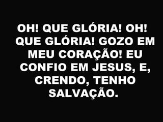 OH! QUE GLÓRIA! OH!
QUE GLÓRIA! GOZO EM
MEU CORAÇÃO! EU
CONFIO EM JESUS, E,
CRENDO, TENHO
SALVAÇÃO.
 