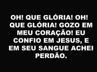 OH! QUE GLÓRIA! OH!
QUE GLÓRIA! GOZO EM
MEU CORAÇÃO! EU
CONFIO EM JESUS, E
EM SEU SANGUE ACHEI
PERDÃO.
 