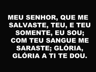 MEU SENHOR, QUE ME
SALVASTE, TEU, E TEU
SOMENTE, EU SOU;
COM TEU SANGUE ME
SARASTE; GLÓRIA,
GLÓRIA A TI TE DOU.
 