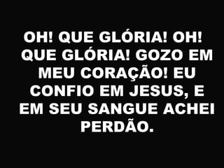 OH! QUE GLÓRIA! OH!
QUE GLÓRIA! GOZO EM
MEU CORAÇÃO! EU
CONFIO EM JESUS, E
EM SEU SANGUE ACHEI
PERDÃO.
 