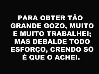 PARA OBTER TÃO
GRANDE GOZO, MUITO
E MUITO TRABALHEI;
MAS DEBALDE TODO
ESFORÇO, CRENDO SÓ
É QUE O ACHEI.
 