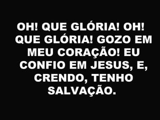 OH! QUE GLÓRIA! OH!
QUE GLÓRIA! GOZO EM
MEU CORAÇÃO! EU
CONFIO EM JESUS, E,
CRENDO, TENHO
SALVAÇÃO.
 