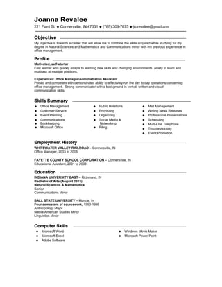 Joanna Revalee
221 Fiant St.  Connersville, IN 47331  (765) 309-7675  jo.revalee@gmail.com
Objective
My objective is towards a career that will allow me to combine the skills acquired while studying for my
degree in Natural Sciences and Mathematics and Communications minor with my previous experience in
office management.
Profile
Motivated, self-starter
Fast learner who quickly adapts to learning new skills and changing environments. Ability to learn and
multitask at multiple positions.
Experienced Office Manager/Administrative Assistant
Poised and competent with demonstrated ability to effectively run the day to day operations concerning
office management. Strong communicator with a background in verbal, written and visual
communication skills.
Skills Summary
 Office Management
 Customer Service
 Event Planning
 Communications
 Bookkeeping
 Microsoft Office
 Public Relations
 Prioritizing
 Organizing
 Social Media &
Networking
 Filing
 Mail Management
 Writing News Releases
 Professional Presentations
 Scheduling
 Multi-Line Telephone
 Troubleshooting
 Event Promotion
Employment History
WHITEWATER VALLEY RAILROAD – Connersville, IN
Office Manager, 2003 to 2008
FAYETTE COUNTY SCHOOL CORPORATION – Connersville, IN
Educational Assistant, 2001 to 2003
Education
INDIANA UNIVERSITY EAST – Richmond, IN
Bachelor of Arts (August 2015)
Natural Sciences & Mathematics
Senior
Communications Minor
BALL STATE UNIVERSITY – Muncie, In
Four semesters of coursework, 1993-1995
Anthropology Major
Native American Studies Minor
Linguistics Minor
Computer Skills
 Microsoft Word
 Microsoft Excel
 Adobe Software
 Windows Movie Maker
 Microsoft Power Point
 