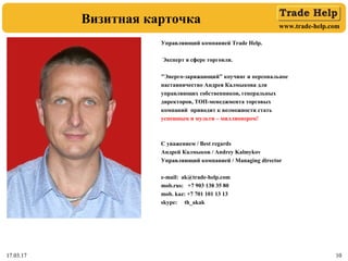 www.trade-help.com
17.03.17 1017.03.17 10
Визитная карточка
Управляющий компанией Trade Help.
Эксперт в сфере торговли.
"Энерго-заряжающий" коучинг и персональное
наставничество Андрея Калмыкова для
управляющих собственников, генеральных
директоров, ТОП-менеджмента торговых
компаний приводит к возможности стать
успешным и мульти – миллионером!
С уважением / Best regards
Андрей Калмыков / Andrey Kalmykov
Управляющий компанией / Managing director
e-mail: ak@trade-help.com
mob.rus: +7 903 138 35 80
mob. kaz: +7 701 101 13 13
skype: th_akak
 